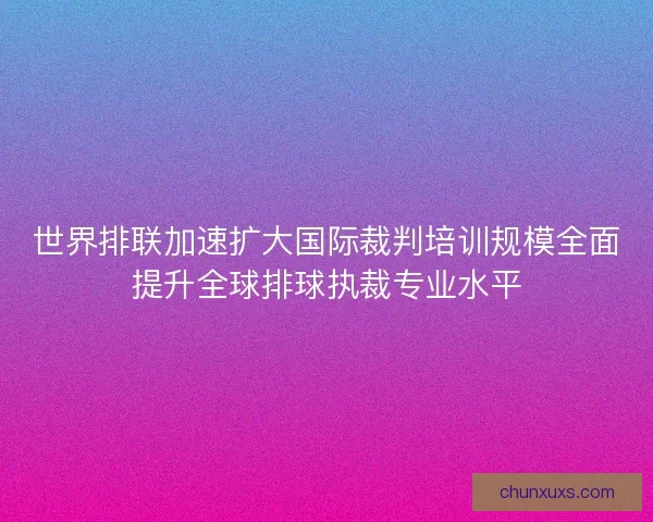 世界排联加速扩大国际裁判培训规模全面提升全球排球执裁专业水平