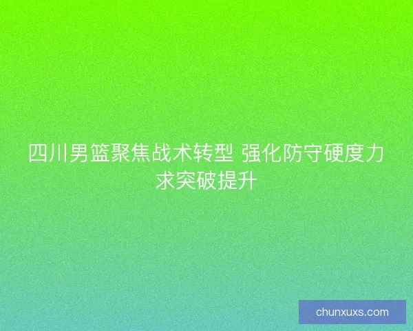 四川男篮聚焦战术转型 强化防守硬度力求突破提升